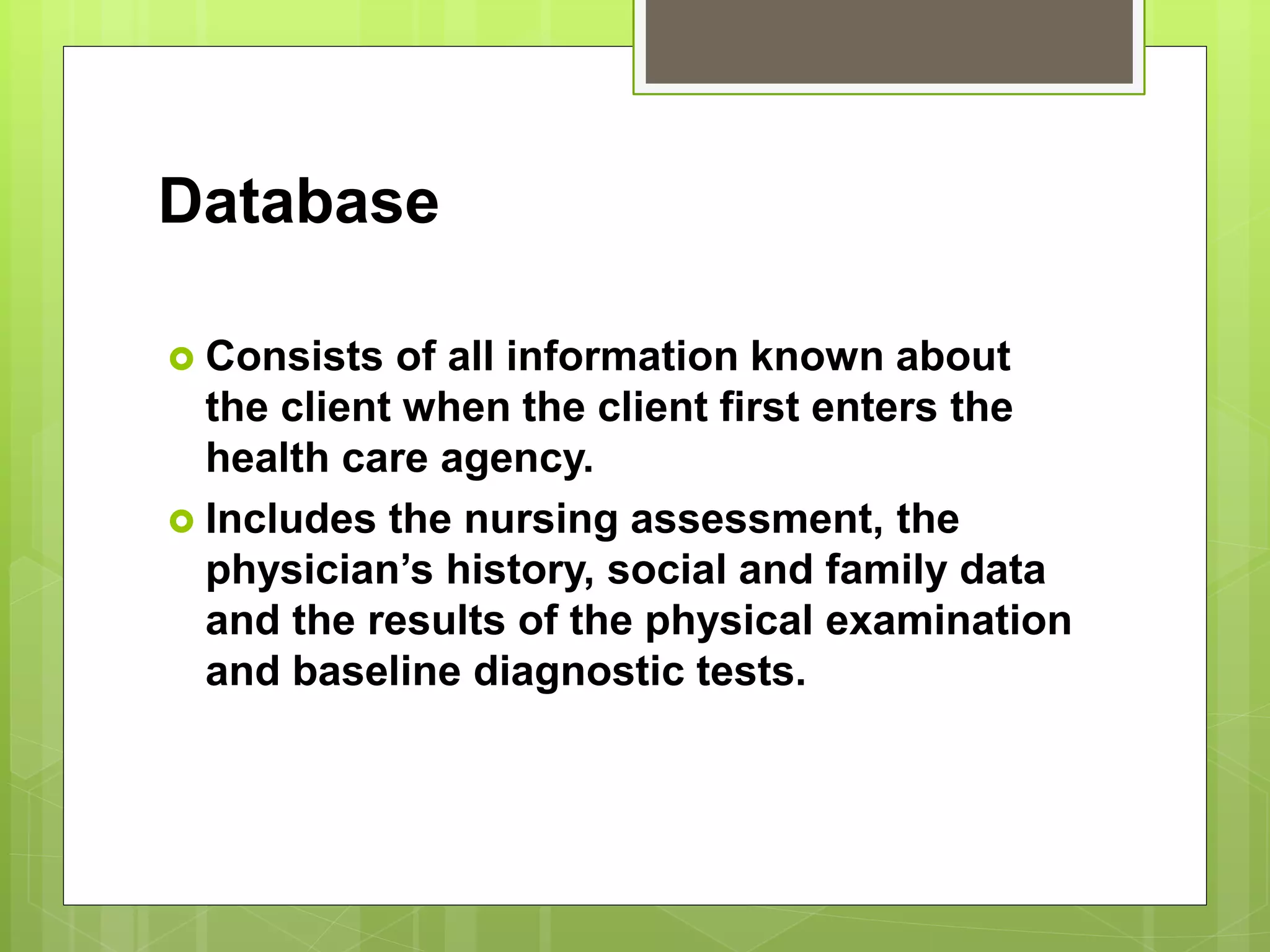 Database
 Consists of all information known about
the client when the client first enters the
health care agency.
 Includes the nursing assessment, the
physician’s history, social and family data
and the results of the physical examination
and baseline diagnostic tests.
 