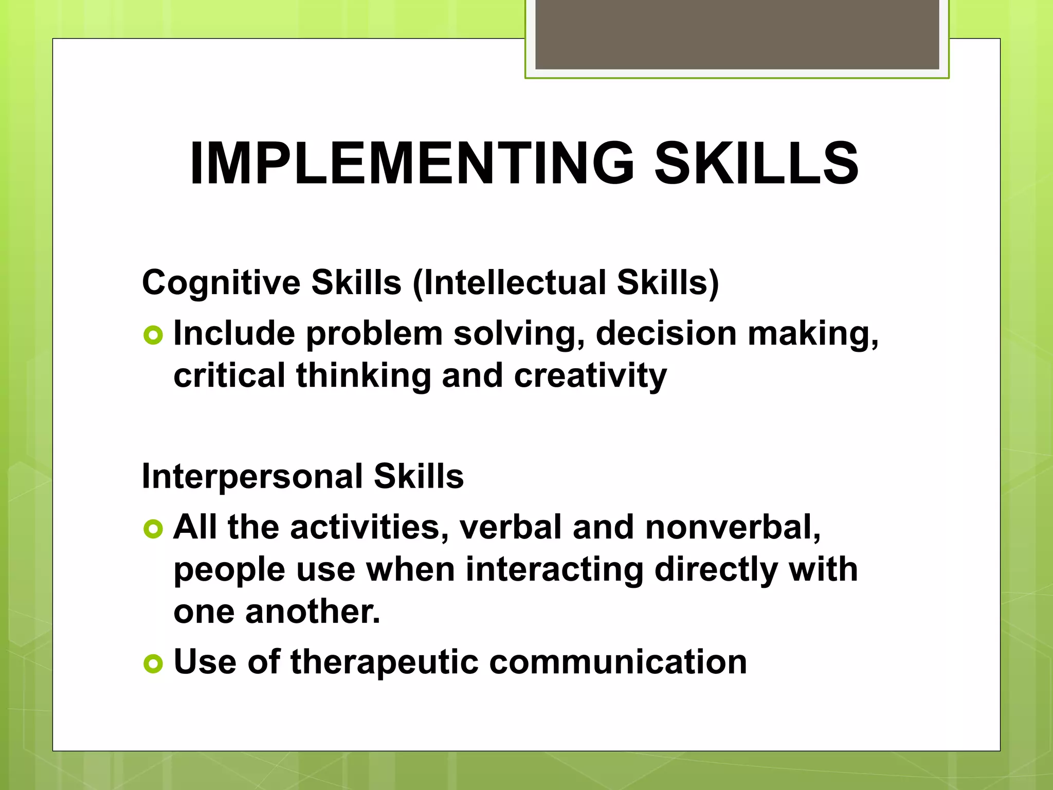 IMPLEMENTING SKILLS
Cognitive Skills (Intellectual Skills)
 Include problem solving, decision making,
critical thinking and creativity
Interpersonal Skills
 All the activities, verbal and nonverbal,
people use when interacting directly with
one another.
 Use of therapeutic communication
 