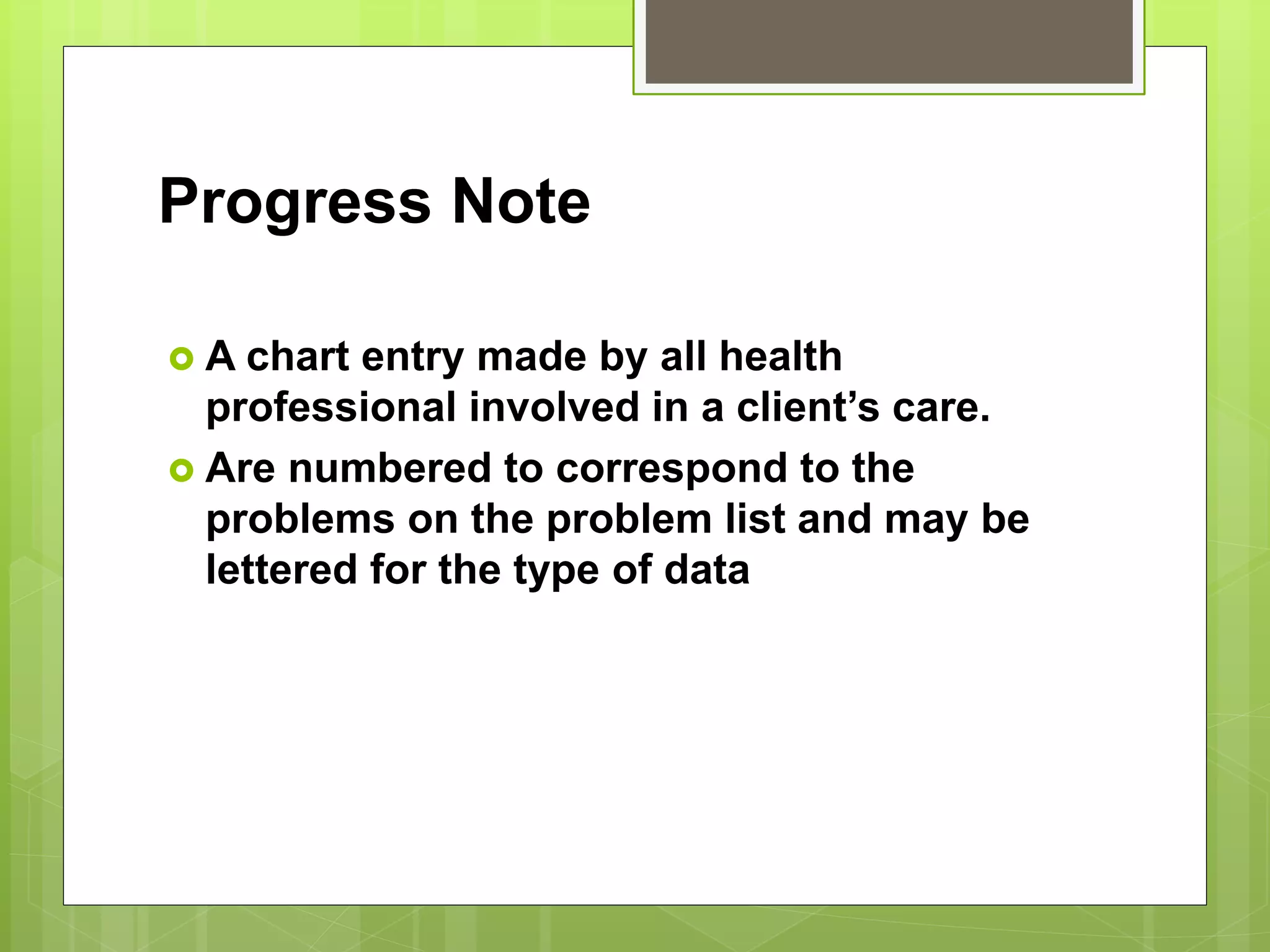 Progress Note
 A chart entry made by all health
professional involved in a client’s care.
 Are numbered to correspond to the
problems on the problem list and may be
lettered for the type of data
 