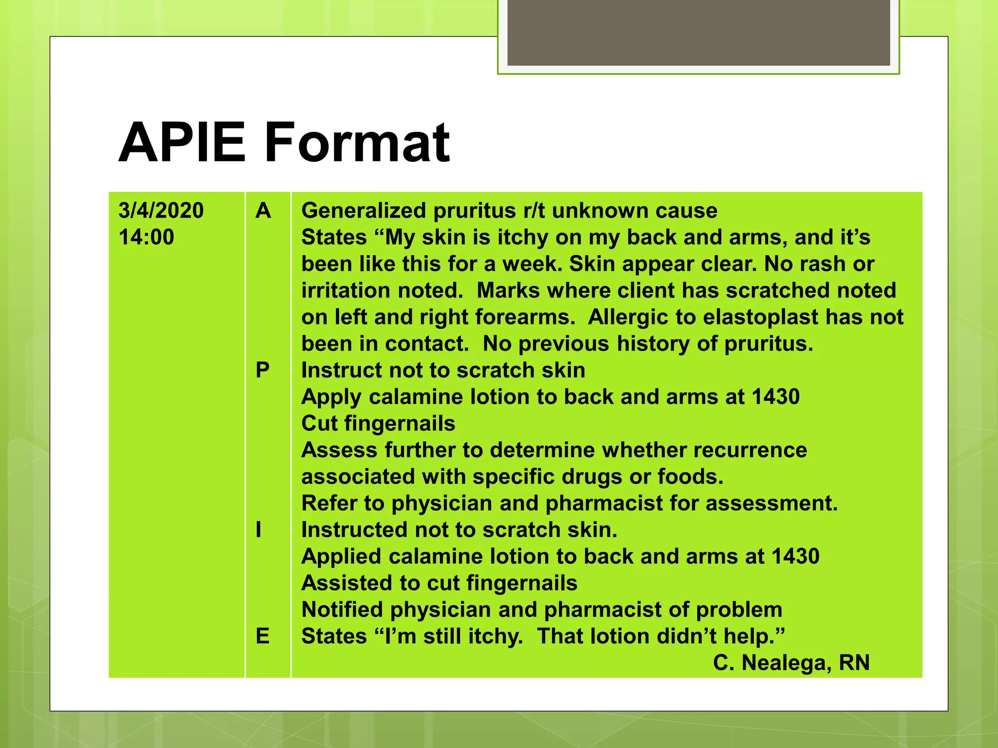 APIE Format
3/4/2020
14:00
A
P
I
E
Generalized pruritus r/t unknown cause
States “My skin is itchy on my back and arms, and it’s
been like this for a week. Skin appear clear. No rash or
irritation noted. Marks where client has scratched noted
on left and right forearms. Allergic to elastoplast has not
been in contact. No previous history of pruritus.
Instruct not to scratch skin
Apply calamine lotion to back and arms at 1430
Cut fingernails
Assess further to determine whether recurrence
associated with specific drugs or foods.
Refer to physician and pharmacist for assessment.
Instructed not to scratch skin.
Applied calamine lotion to back and arms at 1430
Assisted to cut fingernails
Notified physician and pharmacist of problem
States “I’m still itchy. That lotion didn’t help.”
C. Nealega, RN
 