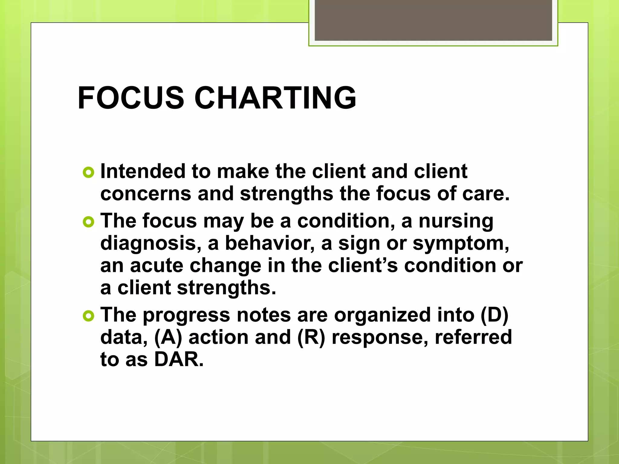 FOCUS CHARTING
 Intended to make the client and client
concerns and strengths the focus of care.
 The focus may be a condition, a nursing
diagnosis, a behavior, a sign or symptom,
an acute change in the client’s condition or
a client strengths.
 The progress notes are organized into (D)
data, (A) action and (R) response, referred
to as DAR.
 
