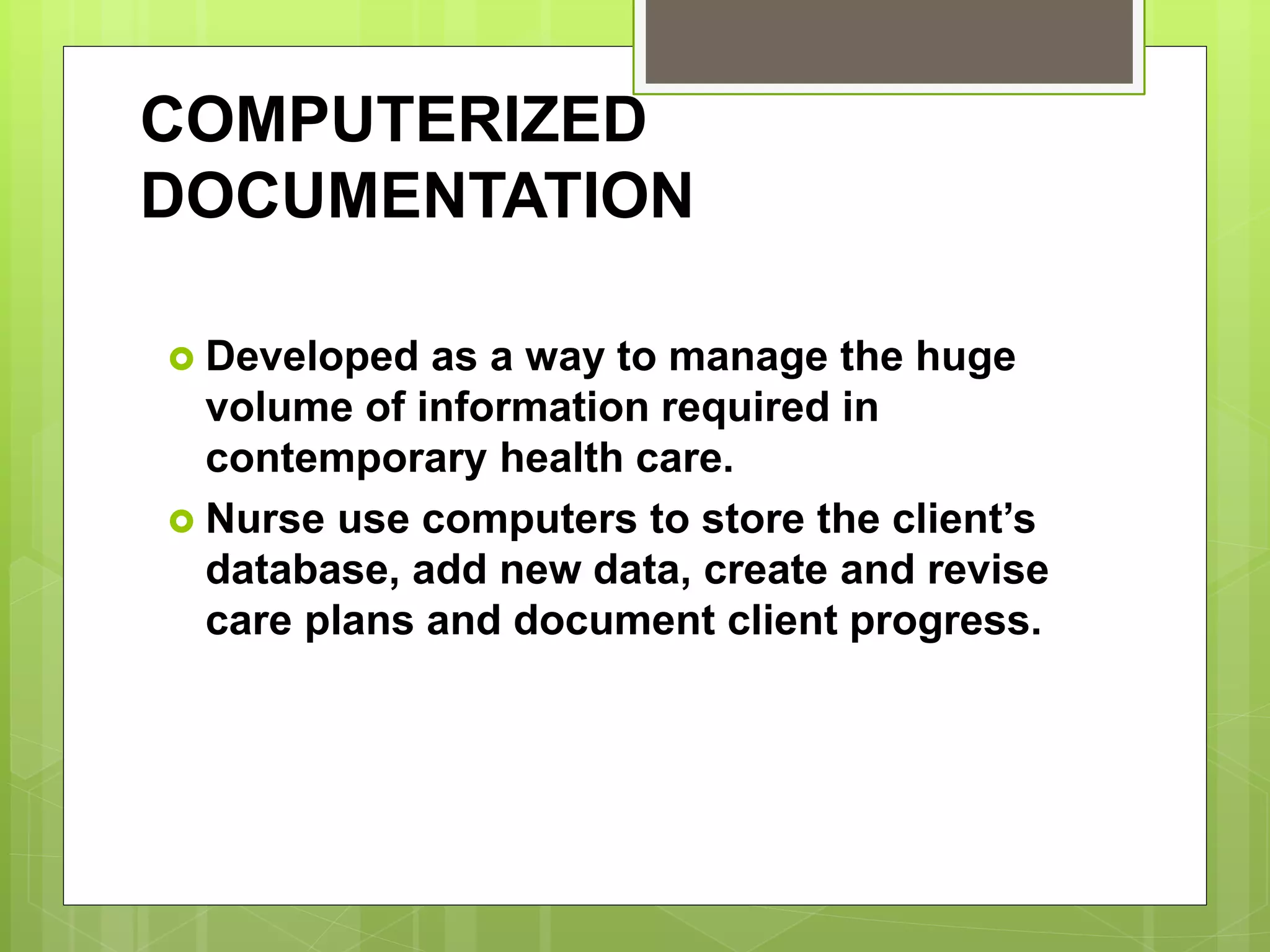 COMPUTERIZED
DOCUMENTATION
 Developed as a way to manage the huge
volume of information required in
contemporary health care.
 Nurse use computers to store the client’s
database, add new data, create and revise
care plans and document client progress.
 