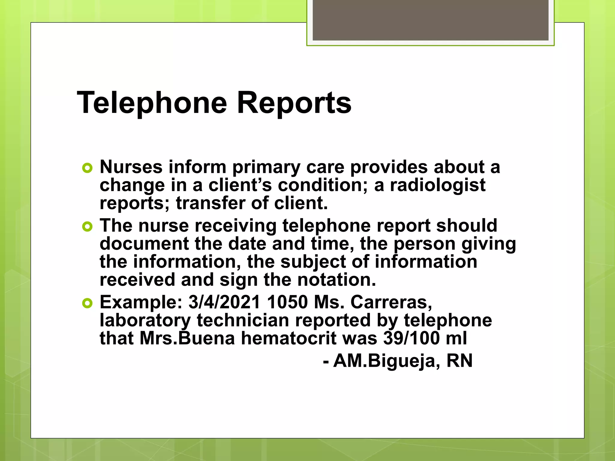 Telephone Reports
 Nurses inform primary care provides about a
change in a client’s condition; a radiologist
reports; transfer of client.
 The nurse receiving telephone report should
document the date and time, the person giving
the information, the subject of information
received and sign the notation.
 Example: 3/4/2021 1050 Ms. Carreras,
laboratory technician reported by telephone
that Mrs.Buena hematocrit was 39/100 ml
- AM.Bigueja, RN
 