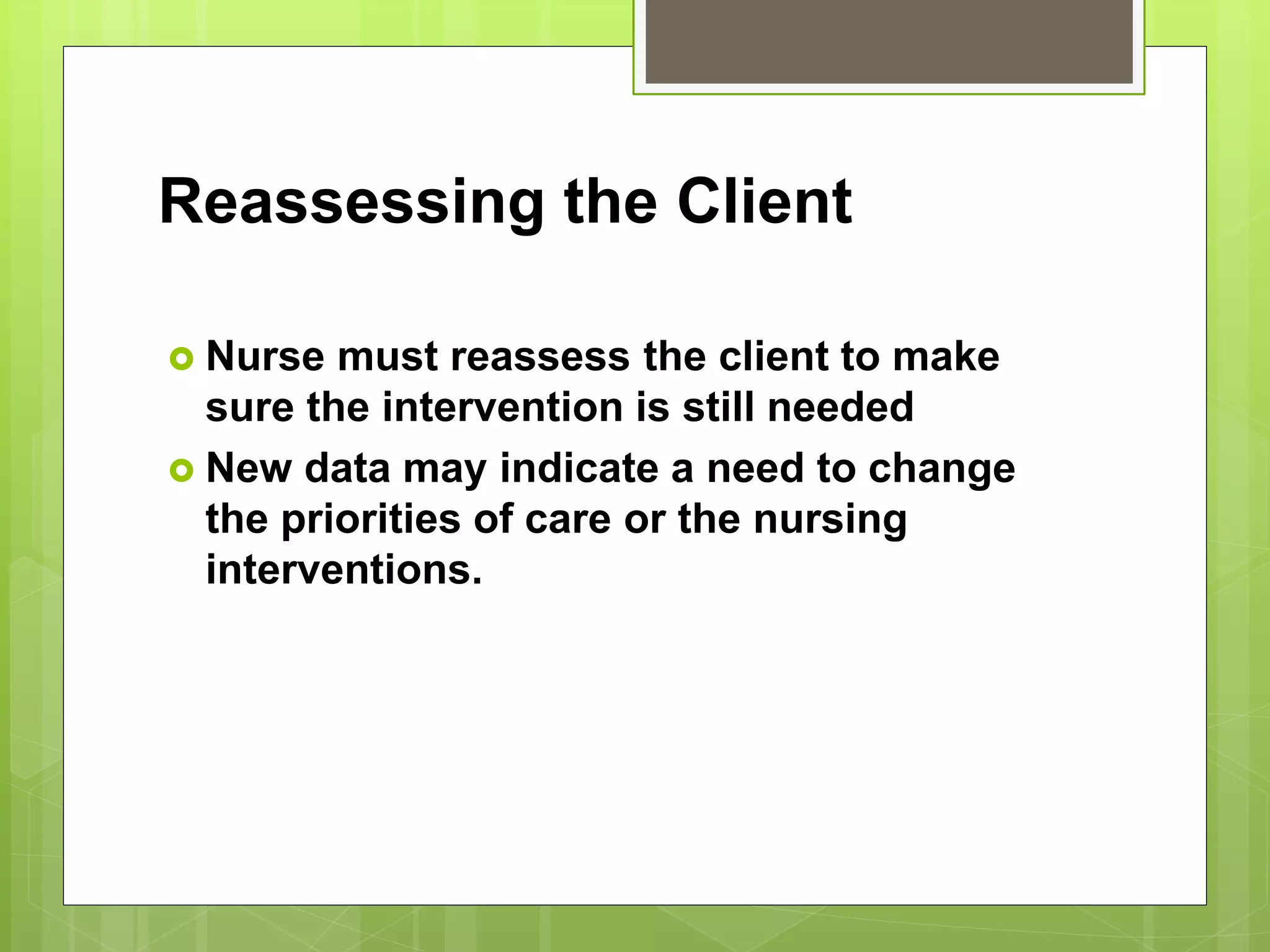Reassessing the Client
 Nurse must reassess the client to make
sure the intervention is still needed
 New data may indicate a need to change
the priorities of care or the nursing
interventions.
 