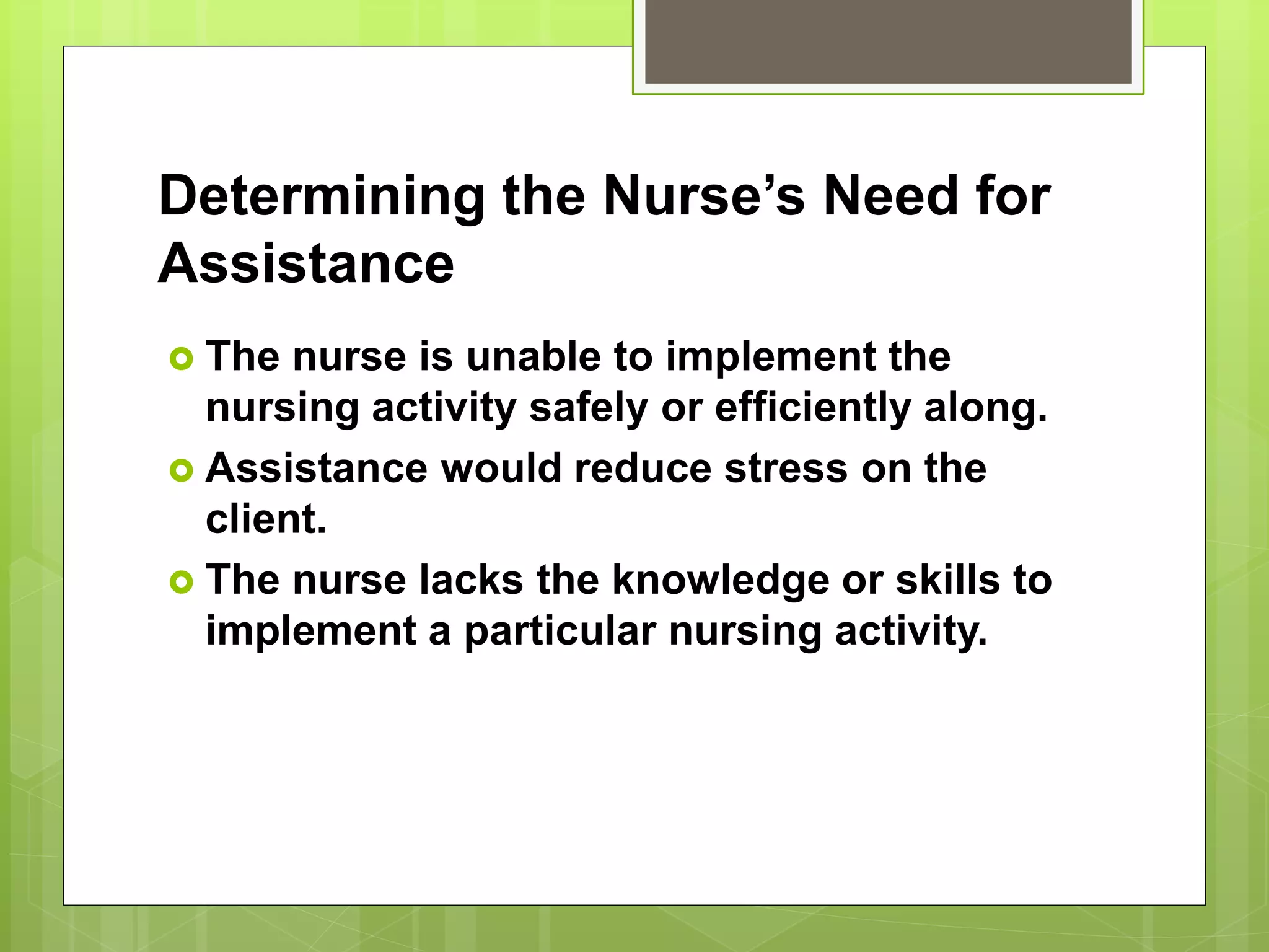 Determining the Nurse’s Need for
Assistance
 The nurse is unable to implement the
nursing activity safely or efficiently along.
 Assistance would reduce stress on the
client.
 The nurse lacks the knowledge or skills to
implement a particular nursing activity.
 