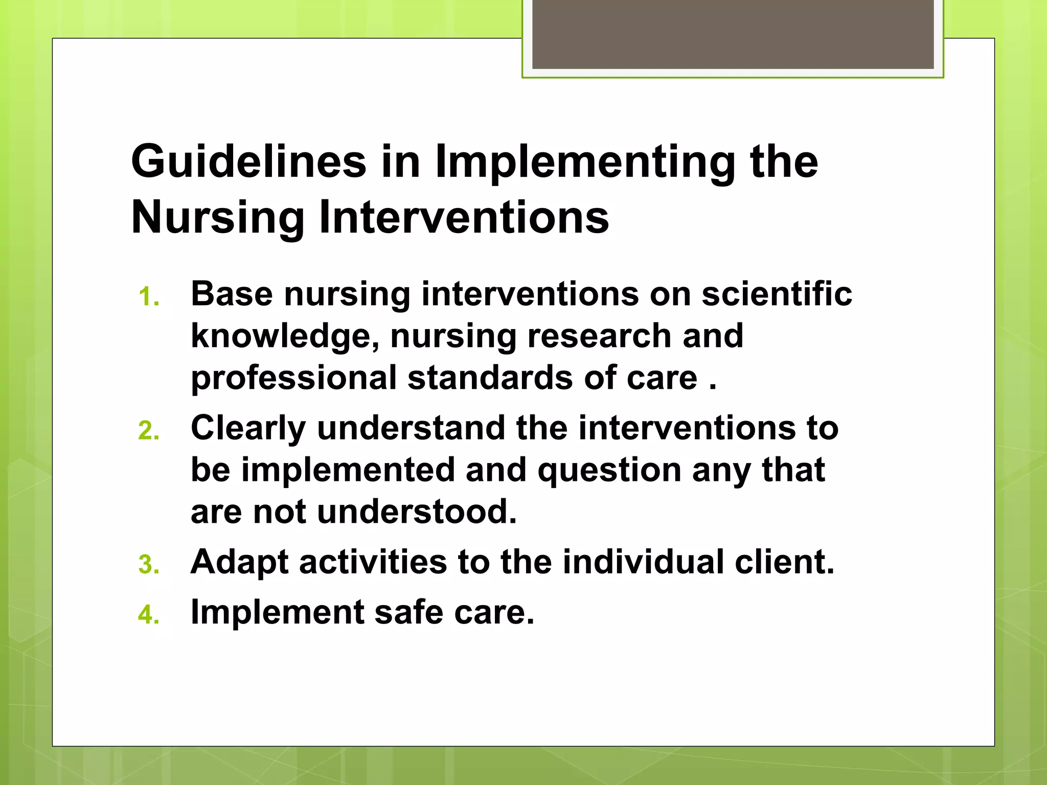 Guidelines in Implementing the
Nursing Interventions
1. Base nursing interventions on scientific
knowledge, nursing research and
professional standards of care .
2. Clearly understand the interventions to
be implemented and question any that
are not understood.
3. Adapt activities to the individual client.
4. Implement safe care.
 