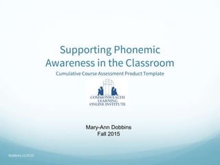 Dobbins 11/9/15
Supporting Phonemic
Awareness in the Classroom
Cumulative Course Assessment Product Template
Mary-Ann Dobbins
Fall 2015
 