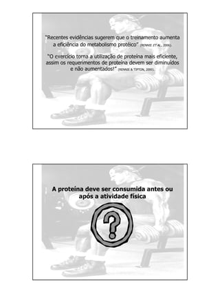 “Recentes evidências sugerem que o treinamento aumenta
a eficiência do metabolismo protéico” (RENNIE ET AL., 2006).
“O exercício torna a utilização de proteína mais eficiente,
assim os requerimentos de proteína devem ser diminuídos
e não aumentados!” (RENNIE & TIPTON, 2000).
A proteína deve ser consumida antes ou
após a atividade física
 