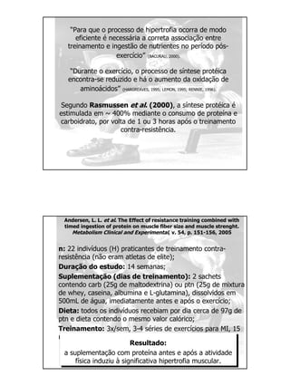 “Para que o processo de hipertrofia ocorra de modo
eficiente é necessária a correta associação entre
treinamento e ingestão de nutrientes no período pós-
exercício” (BACURAU, 2000).
“Durante o exercício, o processo de síntese protéica
encontra-se reduzido e há o aumento da oxidação de
aminoácidos” (HARGREAVES, 1995; LEMON, 1995; RENNIE, 1996).
Segundo Rasmussen et al. (2000), a síntese protéica é
estimulada em ~ 400% mediante o consumo de proteína e
carboidrato, por volta de 1 ou 3 horas após o treinamento
contra-resistência.
Andersen, L. L. et al. The Effect of resistance training combined with
timed ingestion of protein on muscle fiber size and muscle strenght.
Metabolism Clinical and Experimental, v. 54, p. 151-156, 2005
n: 22 indivíduos (H) praticantes de treinamento contra-
resistência (não eram atletas de elite);
Duração do estudo: 14 semanas;
Suplementação (dias de treinamento): 2 sachets
contendo carb (25g de maltodextrina) ou ptn (25g de mixtura
de whey, caseina, albumina e L-glutamina), dissolvidos em
500mL de água, imediatamente antes e após o exercício;
Dieta: todos os indivíduos recebiam por dia cerca de 97g de
ptn e dieta contendo o mesmo valor calórico;
Treinamento: 3x/sem, 3-4 séries de exercícios para MI, 15
repetições, no máximo.
Resultado:
a suplementação com proteína antes e após a atividade
física induziu à significativa hipertrofia muscular.
 