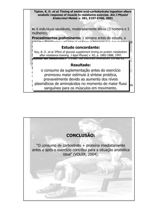 Tipton, K. D. et al. Timing of amino acid-carbohydrate ingestion alters
anabolic response of muscle to resistance exercise. Am J Physiol
Endocrinol Metab. v. 281, E197-E206, 2001
n: 6 indivíduos saudáveis, moderadamente ativos (3 homens e 3
mulheres);
Procedimentos preliminares: 1 semana antes do estudo, a
amostra familiarizou-se com a cadeira extensora e o leg press e foi
determinada a RM média (92,3+13,7kg e 122,9+12,8kg,
respectivamente);
Suplementação (oferecida antes ou após o teste, com 2
meses de intervalo): 500mL de solução contendo 6g de aa
essenciais + 35g de sacarose ou placebo (aspartame);
Dieta: os indivíduos foram instruídos a manterem o mesmo
consumo alimentar ao longo do estudo;
Teste: 10 séries de 8 repetições a 80% de 1RM (leg press) e 8
séries de 8 repetições a 80% de 1RM (cadeira extensora), com
intervalo de 2 min entre as séries. As séries foram completadas em
~ 45-50min.
Resultado:
o consumo da suplementação antes do exercício
promoveu maior estímulo à síntese protéica,
provavelmente devido ao aumento dos níveis
plasmáticos de aminoácidos no momento de maior fluxo
sanguíneo para os músculos em movimento.
Estudo concordante:
Roy, B. D. et al. Effect of glucose supplement timing on protein metabolism
after resistance training. J Appl Physiol, v. 82, p. 1882-1888, 1997.
CONCLUSÃO:
“O consumo de carboidrato + proteína imediatamente
antes e após o exercício contribui para a situação anabólica
ideal” (VOLEK, 2004).
 