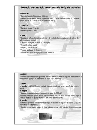 Exemplo de cardápio com cerca de 160g de proteína:
DESJEJUM
Suco de laranja (1 copo de 300mL)
Sanduíche de queijo minas e peito de peru (2 ft de pão de forma + 2 ft m de
queijo minas + 2 fatias finas de peito de peru)
COLAÇÃO
Barra de cereal (2 und)
Banana prata (2 und)
ALMOÇO
Salada de alface, tomate e palmito – à vontade (temperada com 1 colher de
sobremesa de azeite)
Cenoura e vagem cozidas (4 col sopa)
Arroz (8 col de sopa)
Feijão (1 cocha m ch)
Frango grelhado (2 filés m)
Bebida: suco de laranja (1 copo de 300mL)
LANCHE
Iogurte desnatado com granola, banana e mel (1 pote de iogurte desnatado + 3
col sopa de granola + 2 bananas + 2 col sopa de mel)
JANTAR
1a opção = ALMOÇO (com metade da quantidade de arroz, sem feijão e sem
suco)
2a opção
Iogurte desnatado batido com mel (1 copo de 300mL)
2 sanduíches de queijo minas e blanquet de peru (4 ft de pão de forma light +
3 fatias médias de queijo minas + 3 ft finas de blanquet)
3a opção
Vitamina protéica com banana (1 copo de 300mL de água + 1 sachet (72g) de
Perfect Rx + 2 bananas)
Sanduíche de queijo minas (2 ft de pão de forma + 2ft médias de queijo minas)
 