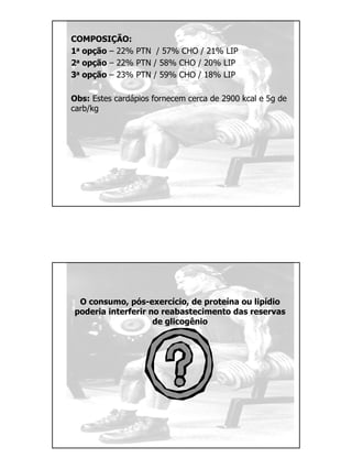 COMPOSIÇÃO:
1a opção – 22% PTN / 57% CHO / 21% LIP
2a opção – 22% PTN / 58% CHO / 20% LIP
3a opção – 23% PTN / 59% CHO / 18% LIP
Obs: Estes cardápios fornecem cerca de 2900 kcal e 5g de
carb/kg
O consumo, pós-exercício, de proteína ou lipídio
poderia interferir no reabastecimento das reservas
de glicogênio
 