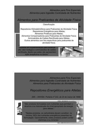 Alimentos para Fins Especiais
Alimentos para Ingestão Controlada de Nutrientes
Alimentos para Praticantes de Atividade Física
(MS – ANVISA. Portaria nº 222, de 24 de março de 1998)
“Alimentos especialmente formulados e
elaborados para praticantes de atividade
física, incluindo formulações contendo
aminoácidos oriundos da hidrólise de
proteínas, aminoácidos essenciais quando
utilizados em suplementação para alcançar
alto valor biológico e aminoácidos de cadeia
ramificada, desde que estes não apresentem
ação terapêutica ou tóxica.”
Classificação:
Repositores Hidroeletrolíticos para Praticantes de Atividade Física;
Repositores Energéticos para Atletas;
Alimentos Protéicos para Atletas;
Alimentos Compensadores para Praticantes de Atividade Física;
Aminoácidos de Cadeia Ramificada para Atletas;
Outros alimentos com fins específicos para praticantes de
atividade física.
Alimentos para Fins Especiais
Alimentos para Ingestão Controlada de Nutrientes
Alimentos para Praticantes de Atividade Física
Repositores Energéticos para Atletas
(MS – ANVISA. Portaria nº 222, de 24 de março de 1998)
“São produtos formulados com nutrientes que permitam o
alcance e ou manutenção do nível apropriado de energia
para atletas.”
“Nestes produtos, os carboidratos devem constituir, no
mínimo, 90% dos nutrientes energéticos presentes na
formulação. Opcionalmente, estes produtos podem conter
vitaminas e ou minerais.”
 