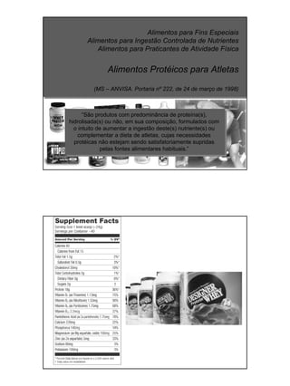 Alimentos para Fins Especiais
Alimentos para Ingestão Controlada de Nutrientes
Alimentos para Praticantes de Atividade Física
Alimentos Protéicos para Atletas
(MS – ANVISA. Portaria nº 222, de 24 de março de 1998)
“São produtos com predominância de proteína(s),
hidrolisada(s) ou não, em sua composição, formulados com
o intuito de aumentar a ingestão deste(s) nutriente(s) ou
complementar a dieta de atletas, cujas necessidades
protéicas não estejam sendo satisfatoriamente supridas
pelas fontes alimentares habituais.”
 