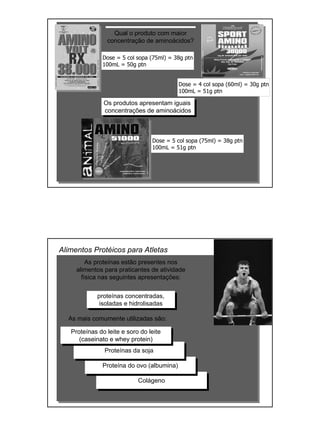 Qual o produto com maior
concentração de aminoácidos?
Dose = 5 col sopa (75ml) = 38g ptn
100mL = 50g ptn
Dose = 4 col sopa (60ml) = 30g ptn
100mL = 51g ptn
Dose = 5 col sopa (75ml) = 38g ptn
100mL = 51g ptn
Os produtos apresentam iguais
concentrações de aminoácidos
As proteínas estão presentes nos
alimentos para praticantes de atividade
física nas seguintes apresentações:
proteínas concentradas,
isoladas e hidrolisadas
As mais comumente utilizadas são:
Alimentos Protéicos para Atletas
Colágeno
Proteína do ovo (albumina)
Proteínas da soja
Proteínas do leite e soro do leite
(caseinato e whey protein)
 