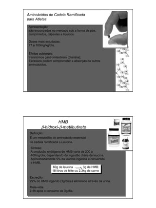Aminoácidos de Cadeia Ramificada
para Atletas
Apresentação:
são encontrados no mercado sob a forma de pós,
comprimidos, cápsulas e líquidos.
Doses mais estudadas:
77 a 100mg/kg/dia.
Efeitos colaterais:
transtornos gastrointestinais (diarréia);
Excessos podem comprometer a absorção de outros
aminoácidos.
HMB
β-hidroxi-β-metilbutirato
Definição:
É um metabólito do aminoácido essencial
de cadeia ramificada L-Leucina.
Meia-vida:
2,4h após o consumo de 3g/dia.
60g de leucina 3g de HMB:
18 litros de leite ou 2,3kg de carne
Excreção:
29% do HMB ingerido (3g/dia) é eliminado através da urina.
Síntese:
A produção endógena de HMB varia de 200 a
400mg/dia, dependendo da ingestão diária de leucina.
Aproximadamente 5% da leucina ingerida é convertida
a HMB.
 