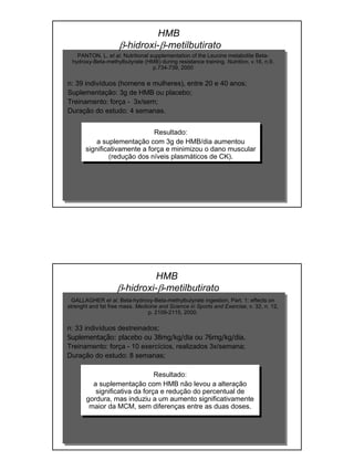 PANTON, L. et al. Nutritional supplementation of the Leucine metabolite Beta-
hydroxy-Beta-methylbutyrate (HMB) during resistance training. Nutrition, v.16, n.9,
p.734-739, 2000
n: 39 indivíduos (homens e mulheres), entre 20 e 40 anos;
Suplementação: 3g de HMB ou placebo;
Treinamento: força - 3x/sem;
Duração do estudo: 4 semanas.
Resultado:
a suplementação com 3g de HMB/dia aumentou
significativamente a força e minimizou o dano muscular
(redução dos níveis plasmáticos de CK).
HMB
β-hidroxi-β-metilbutirato
GALLAGHER et al. Beta-hydroxy-Beta-methylbutyrate ingestion, Part. 1: effects on
strenght and fat free mass. Medicine and Science in Sports and Exercise, v. 32, n. 12,
p. 2109-2115, 2000.
n: 33 indivíduos destreinados;
Suplementação: placebo ou 38mg/kg/dia ou 76mg/kg/dia.
Treinamento: força - 10 exercícios, realizados 3x/semana;
Duração do estudo: 8 semanas;
Resultado:
a suplementação com HMB não levou a alteração
significativa da força e redução do percentual de
gordura, mas induziu a um aumento significativamente
maior da MCM, sem diferenças entre as duas doses.
HMB
β-hidroxi-β-metilbutirato
 