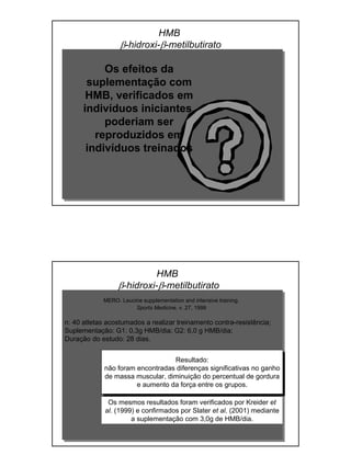 HMB
β-hidroxi-β-metilbutirato
Os efeitos da
suplementação com
HMB, verificados em
indivíduos iniciantes,
poderiam ser
reproduzidos em
indivíduos treinados
MERO. Leucine supplementation and intensive training.
Sports Medicine, v. 27, 1999
n: 40 atletas acostumados a realizar treinamento contra-resistência;
Suplementação: G1: 0,3g HMB/dia; G2: 6,0 g HMB/dia;
Duração do estudo: 28 dias.
Resultado:
não foram encontradas diferenças significativas no ganho
de massa muscular, diminuição do percentual de gordura
e aumento da força entre os grupos.
Os mesmos resultados foram verificados por Kreider et
al. (1999) e confirmados por Slater et al. (2001) mediante
a suplementação com 3,0g de HMB/dia.
HMB
β-hidroxi-β-metilbutirato
 
