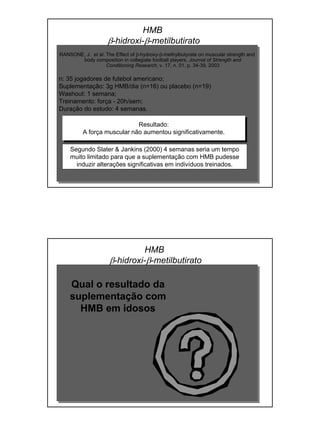 RANSONE, J. et al. The Effect of β-hydroxy-β-methylbutyrate on muscular strength and
body composition in collegiate football players. Journal of Strength and
Conditioning Research, v. 17, n. 01, p. 34-39, 2003
n: 35 jogadores de futebol americano;
Suplementação: 3g HMB/dia (n=16) ou placebo (n=19)
Washout: 1 semana;
Treinamento: força - 20h/sem;
Duração do estudo: 4 semanas.
Resultado:
A força muscular não aumentou significativamente.
HMB
β-hidroxi-β-metilbutirato
Segundo Slater & Jankins (2000) 4 semanas seria um tempo
muito limitado para que a suplementação com HMB pudesse
induzir alterações significativas em indivíduos treinados.
HMB
β-hidroxi-β-metilbutirato
Qual o resultado da
suplementação com
HMB em idosos
 