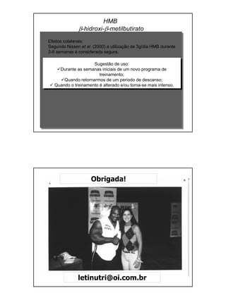 Efeitos colaterais:
Segundo Nissen et al. (2000) a utilização de 3g/dia HMB durante
3-8 semanas é considerada segura.
Sugestão de uso:
Durante as semanas iniciais de um novo programa de
treinamento;
Quando retornarmos de um período de descanso;
Quando o treinamento é alterado e/ou torna-se mais intenso.
HMB
β-hidroxi-β-metilbutirato
Obrigada!
letinutri@oi.com.br
 