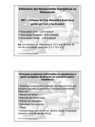 Estimativa das Necessidades Energéticas na
Musculação
MET – múltiplos da Taxa Metabólica Basal (kcal
gastas por hora x kg de peso)
Musculação Leve - 3,00 kcal/kg/h
Musculação Moderada - 4,50 kcal/kg/h
Musculação Pesada - 6,00 kcal/kg/h
Ex. um indivíduo de 70kg gastaria 157,5 kcal durante 30
min de musculação moderada (4,5 x 70 x 0,5)
Fonte: AINSWORTH, et al. (2000)
Principais problemas enfrentados ao estudarmos o
gasto energético decorrente do exercício contra-
resistência:
Inúmeras combinações na seleção dos exercícios (os que
envolvam grandes grupamentos musculares promoveriam
maior GE);
Número de séries;
Intervalo de recuperação;
Número de repetições;
Velocidade de execução;
Carga;
Características individuais (ex. gênero, idade, composição
corporal e nível de aptidão física).
Fonte: Meirelles & Gomes (2004).
 