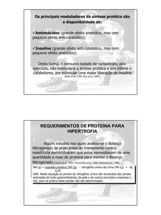 Os principais moduladores da síntese protéica são
a disponibilidade de:
Aminoácidos (grande efeito anabólico, mas com
pequeno efeito anti-catabólico);
Insulina (grande afeito anti-catabólico, mas com
pequeno efeito anabólico).
Desta forma, o consumo isolado de carboidrato, pós-
exercício, não estimularia a síntese protéica e sim inibiria o
catabolismo, por estimular uma maior liberação de insulina
(Biolo et al., 1999; Roy et al., 1997).
REQUERIMENTOS DE PROTEÍNA PARA
HIPERTROFIA
Alguns estudos nos quais avaliou-se o Balanço
Nitrogenado de praticantes de treinamento contra-
resistência demonstraram que estes necessitavam de uma
quantidade a mais de proteína para manter o Balanço
Nitrogenado (Lemon et al., 1992; Tarnopolsky et al., 1992, Walberg et al., 1988).
BN (g) = ingestão proteica 24h (g) - nitrogênio ureico da urina 24h (g) + 4g
6,25
OBS: Nesta equação as perdas de nitrogênio ureico são acrescidas das perdas
estimadas do trato gastrointestinal, da pele e de outras secreções corpóreas (±
4g), pois na prática estas perdas não são determinadas.
 