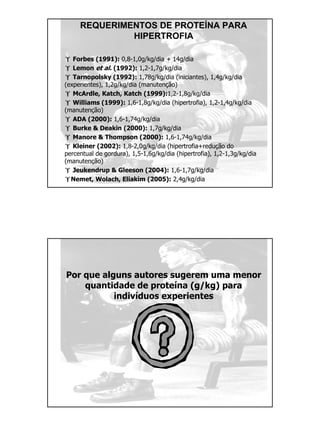 REQUERIMENTOS DE PROTEÍNA PARA
HIPERTROFIA
Forbes (1991): 0,8-1,0g/kg/dia + 14g/dia
Lemon et al. (1992): 1,2-1,7g/kg/dia
Tarnopolsky (1992): 1,78g/kg/dia (iniciantes), 1,4g/kg/dia
(experientes), 1,2g/kg/dia (manutenção)
McArdle, Katch, Katch (1999):1,2-1,8g/kg/dia
Williams (1999): 1,6-1,8g/kg/dia (hipertrofia), 1,2-1,4g/kg/dia
(manutenção)
ADA (2000): 1,6-1,74g/kg/dia
Burke & Deakin (2000): 1,7g/kg/dia
Manore & Thompson (2000): 1,6-1,74g/kg/dia
Kleiner (2002): 1,8-2,0g/kg/dia (hipertrofia+redução do
percentual de gordura), 1,5-1,6g/kg/dia (hipertrofia), 1,2-1,3g/kg/dia
(manutenção)
Jeukendrup & Gleeson (2004): 1,6-1,7g/kg/dia
Nemet, Wolach, Eliakim (2005): 2,4g/kg/dia
Por que alguns autores sugerem uma menor
quantidade de proteína (g/kg) para
indivíduos experientes
 