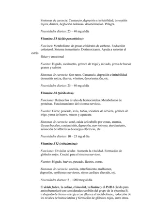 Síntomas de carencia: Cansancio, depresión e irritabilidad, dermatitis
         rojiza, diarrea, deglución dolorosa, desorientación. Pelagra.

         Necesidades diarias: 25 – 40 mg al día

         Vitamina B5 (ácido pantoténico):

         Funcines: Metabolismo de grasas e hidratos de carbono. Reducción
         colesterol. Sistema inmunitario. Desintoxicante. Ayuda a soportar el
estrés
         físico y emocional

         Fuentes: Hígado, cacahuetes, germen de trigo y salvado, yema de huevo
         granos y salmón

         Síntomas de carencia: Son raros. Cansancio, depresión e irritabilidad
         dermatitis rojiza, diarrea, vómitos, desorientación, etc.

         Necesidades diarias: 25 – 40 mg al día

         Vitamina B6 (piridoxina):

         Funciones: Reduce los niveles de homocisteína. Metabolismo de
         proteínas. Funcionamiento del sistema nervioso.

         Fuentes: Carne, pescado, aves, habas, levadura de cerveza, germen de
         trigo, yema de huevo, nueces y aguacate.

         Síntomas de carencia: acné, caída del cabello por zonas, anemia,
         úlceras bucales, conjuntivitis, depresión, nerviosismo, aturdimiento,
         sensación de alfileres o descargas eléctricas, etc.

         Necesidades diarias: 10 – 25 mg al día

         Vitamina B12 (cobalamina):

         Funciones: División celular. Aumenta la vitalidad. Formación de
         glóbulos rojos. Crucial para el sistema nervioso.

         Fuentes: Hígado, huevos, pescado, lácteos, ostras.

         Síntomas de carencia: anemia, estreñimiento, malhumor,
         depresión, problemas nerviosos, ritmo cardíaco alterado, etc.

         Necesidades diarias: 5 – 1000 mcg al día

         El ácido fólico, la colina, el inositol, la biotina y el PABA (ácido para
         aminobenzoico) son consideradas también del grupo de la vitamina B,
         trabajando de forma sinérgica con ellas en el metabolismo, reducción de
         los niveles de homocisteína y formación de glóbulos rojos, entre otros.
 
