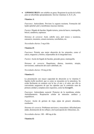LIPOSOLUBLES: son solubles en grasa. Requieren la acción de la bilis
para ser absorbidas apropiadamente. Son las vitaminas A, D, E y K.

Vitamina A:

Funciones: Antioxidante. Previene la ceguera nocturna. Formación del
tejido epitelial: piel y membranas mucosas internas.

Fuentes: Hígado de bacalao, hígado ternera, yema de huevo, mantequilla,
brécol, zanahoria, espinacas.

Síntomas de carencia: Acné, cabello seco, piel reseca y escamosa,
cansancio, insomnio, cetuera nocturna, xeroftalmia, etc.

Necesidades diarias: 3 mg al día

Vitamina D:

Funciones: Permite una mejor absorción de los minerales, como el
calcio, magnesio y fósforo, responsables de la integridad ósea.

Fuentes: Aceite de hígado de bacalao, pescado graso, mantequilla.

Síntomas de carencia: Raquitismo, diarrea,           insomnio,    miopía,
nerviosismo, sudoración del cuero cabelludo, etc.

Necesidades diarias: 10 mcg al día

Vitamina E:

La presentación con mayor capacidad de absorción es la vitamina E
líquida d-alfa tocoferol, que es como se encuentra en la naturaleza. Se
oxida fácilmente en contacto con la luz, el aire y el calor, por ello es
conveniente asegurarse de que las cápsulas que la contienen sean de
primera calidad y cumplan estos requisitos, como las Li-caps .

Funciones: Antioxidante esencial. Protector de la membrana celular.
Antiinflamatorio. Respiración celular de músculos cardíaco y
esqueléticos.

Fuentes: Aceite de germen de trigo, pipas de girasol, almendras,
cacahuetes.

Síntomas de carencia: Problemas nerviosos y musculares: dificultad para
andar, disminución de los reflejos y de la percepción de vibraciones, etc.

Necesidades diarias: 100 – 400 mg al día

Vitamina K:
 
