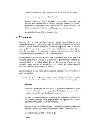 Funciones: Antihemorrágica. Interviene en la calcificación del hueso.

            Fuentes: Verduras y casi todos los alimentos.

            Síntomas de carencia: Su carencia es rara, aunque al necesitar grasa en el
            intestino para ser absorbida, en caso de patologías de la vesícula biliar o
            tratamientos continuados con antibióticos, se puede producir una
            deficiencia secundaria de vitamina K que provoca hemorragias.

            Necesidades diarias: 100 – 250 mcg al día

6.   Minerales
     Los minerales, al igual que las vitaminas, actúan como cofactores en el
     metabolismo corporal y están implicados en todas las reacciones bioquímicas.
     Además, forman parte de numerosas estructuras corporales, como el caso del
     calcio y el fósforo en los huesos, y posibilitan multitud de funciones fisiológicas,
     como la contracción y la relajación muscular, o la transmisión del impulso
     nervioso, el mantenimiento del pH y la presión osmótica.

     La más mínima variación en el balance de las concentraciones de los niveles de
     minerales tiene efectos desastrosos y modifican la permeabilidad, irritabilidad,
     contractibilidad y viscosidad celular. Esto es debido a que algunos de estos
     minerales tienen una acción antagónica: por ejemplo, el potasio rebaja la
     viscosidad del citoplasma y el Calcio la eleva.

     Los minerales se dividen en dos clases según las cantidades que necesitamos en
     nuestro organismo:

            ELECTROLITOS: Son el sodio, potasio, magnesio, calcio y fósforo.
            Las necesidades diarias de estos minerales son mayores de 20 mg/día.

            Magnesio:

            Funciones: Interviene en más de 300 reacciones enzimáticas como
            coenzima. Producción de energía (ATP). Relajamiento muscular y
            vascular. Formación ósea. Conducción nerviosa.

            Fuentes: Es un componente de la clorofila, por ello se encuentra en todos
            los alimentos de hoja verde. Especialmente en espinacas, soja, ostras,
            legumbres, frutos secos y cereales integrales.

            Síntomas de carencia: Contracturas y calambres musculares, alteraciones
            del ritmo cardíaco y de la tensión sanguínea, anemia, irritabilidad, etc.

            Necesidades diarias: 400 – 600 mg al día

            Calcio:
 