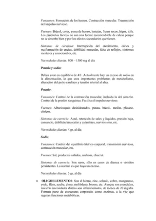 Funciones: Formación de los huesos. Contracción muscular. Transmisión
del impulso nervioso.

Fuentes: Brécol, coles, yema de huevo, lentejas, frutos secos, higos, tofu.
Los productos lácteos no son una fuente recomendable de calcio porque
no se absorbe bien y por los efectos secundarios que tienen.

Síntomas de carencia: Interrupción del crecimiento, caries y
malformación de encías, debilidad muscular, falta de reflejos, síntomas
mentales y emocionales, etc.

Necesidades diarias: 800 – 1500 mg al día

Potasio y sodio:

Deben estar en equilibrio de 4/1. Actualmente hay un exceso de sodio en
la alimentación, lo que crea importantes problemas de metabolismo,
alteración del pulso cardíaco y tensión arterial al alza.

Potasio:

Funciones: Control de la contracción muscular, incluida la del corazón.
Control de la presión sanguínea. Facilita el impulso nervioso.

Fuentes: Albaricoques deshidratados, patata, brécol, melón, plátano,
cítricos.

Síntomas de carencia: Acné, retención de sales y líquidos, presión baja,
cansancio, debilidad muscular y calambres, nerviosismo, etc.

Necesidades diarias: 4 gr. al día

Sodio:

Funciones: Control del equilibrio hídrico corporal, transmisión nerviosa,
contracción muscular, etc.

Fuentes: Sal, productos salados, anchoas, chucrut.

Síntomas de carencia: Son raros, sólo en casos de diarrea o vómitos
persistentes. Lo normal es que haya un exceso.

Necesidades diarias: 3 gr. al día

 OLIGOELEMENTOS: Son el hierro, zinc, selenio, cobre, manganeso,
yodo, flúor, azufre, cloro, molibdeno, bromo, etc. Aunque son esenciales,
nuestras necesidades diarias son infinitesimales, de menos de 20 mg/día.
Forman parte de estructuras corporales como enzimas, a la vez que
regulan funciones metabólicas.
 