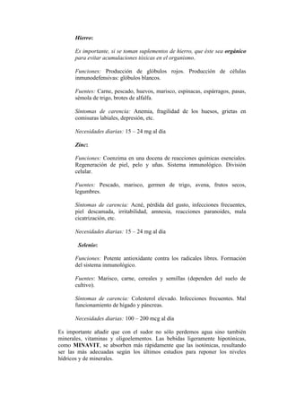 Hierro:

      Es importante, si se toman suplementos de hierro, que éste sea orgánico
      para evitar acumulaciones tóxicas en el organismo.

      Funciones: Producción de glóbulos rojos. Producción de células
      inmunodefensivas: glóbulos blancos.

      Fuentes: Carne, pescado, huevos, marisco, espinacas, espárragos, pasas,
      sémola de trigo, brotes de alfalfa.

      Síntomas de carencia: Anemia, fragilidad de los huesos, grietas en
      comisuras labiales, depresión, etc.

      Necesidades diarias: 15 – 24 mg al día

      Zinc:

      Funciones: Coenzima en una docena de reacciones químicas esenciales.
      Regeneración de piel, pelo y uñas. Sistema inmunológico. División
      celular.

      Fuentes: Pescado, marisco, germen de trigo, avena, frutos secos,
      legumbres.

      Síntomas de carencia: Acné, pérdida del gusto, infecciones frecuentes,
      piel descamada, irritabilidad, amnesia, reacciones paranoides, mala
      cicatrización, etc.

      Necesidades diarias: 15 – 24 mg al día

       Selenio:

      Funciones: Potente antioxidante contra los radicales libres. Formación
      del sistema inmunológico.

      Fuentes: Marisco, carne, cereales y semillas (dependen del suelo de
      cultivo).

      Síntomas de carencia: Colesterol elevado. Infecciones frecuentes. Mal
      funcionamiento de hígado y páncreas.

      Necesidades diarias: 100 – 200 mcg al día

Es importante añadir que con el sudor no sólo perdemos agua sino también
minerales, vitaminas y oligoelementos. Las bebidas ligeramente hipotónicas,
como MINAVIT, se absorben más rápidamente que las isotónicas, resultando
ser las más adecuadas según los últimos estudios para reponer los niveles
hídricos y de minerales.
 