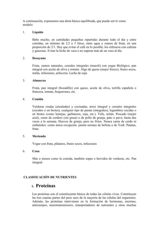 A continuación, exponemos una dieta básica equilibrada, que puede servir como
modelo:

1.     Líquido

       Bebe mucho, en cantidades pequeñas repartidas durante todo el día y entre
       comidas, un mínimo de 2,5 a 3 litros, entre agua y zumos de fruta, en una
       proporción de 2/1. Hay que evitar el café en lo posible, los refrescos con cafeína
       y gaseosas. Evitar la leche de vaca o no superar más de un vaso al día.

2.     Desayuno

       Fruta, zumos naturales, cereales integrales (muesli) con yogur Biológico, pan
       integral con aceite de oliva y tomate. Algo de queso (mejor fresco), frutos secos,
       malta, infusiones, achicoria. Leche de soja.

3.     Almuerzo

       Fruta, pan integral (bocadillo) con queso, aceite de oliva, tortilla española o
       francesa, tomate, boquerones, etc.

4.     Comida

       Verduras crudas (ensaladas) y cocinadas, arroz integral y cereales integrales
       (cocidos o en brotes), cualquier tipo de pastas (integrales), legumbres cocidas o
       en brotes (como lentejas, garbanzos, soja, etc.). Tofu, seitán. Pescado (mejor
       azul), carne de cordero (sin grasa) o de pollo de granja, pato o pavo, hasta dos
       veces a la semana. Huevos de granja, pero no fritos. Nunca carne de cerdo ni
       embutidos: como única excepción: jamón serrano de bellota o de York. Patatas,
       fruta.

5.     Merienda

       Yogur con fruta, plátanos, frutos secos, infusiones

6.     Cena

       Más o menos como la comida, también sopas o hervidos de verduras, etc. Pan
       integral.



CLASIFICACIÓN DE NUTRIENTES

      1.   Proteínas
       Las proteínas son el constituyente básico de todas las células vivas. Constituyen
       las tres cuartas partes del peso seco de la mayoría de las células del organismo.
       Además, las proteínas intervienen en la formación de hormonas, enzimas,
       anticuerpos, neurotransmisores, transportadores de nutrientes y otras muchas
 