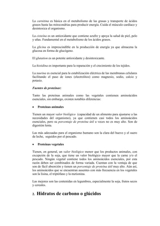 La carnitina es básica en el metabolismo de las grasas y transporte de ácidos
grasos hasta las mitocondrias para producir energía. Cuida el músculo cardíaco y
desintoxica el organismo.

La cisteína es un antioxidante que contiene azufre y apoya la salud de piel, pelo
y uñas. Fundamental en el metabolismo de los ácidos grasos.

La glicina es imprescindible en la producción de energía ya que almacena la
glucosa en forma de glucógeno.

El glutation es un potente antioxidante y desintoxicante.

La histidina es importante para la reparación y el crecimiento de los tejidos.

La taurina es esencial para la estabilización eléctrica de las membranas celulares
facilitando el paso de iones (electrolitos) como magnesio, sodio, calcio y
potasio.

Fuentes de proteínas:

Tanto las proteínas animales como las vegetales contienen aminoácidos
esenciales, sin embargo, existen notables diferencias:

     Proteínas animales

Tienen un mayor valor biológico (capacidad de un alimento para ajustarse a las
necesidades del organismo), ya que contienen casi todos los aminoácidos
esenciales, pero su porcentaje de proteína útil a veces no es muy alto. Son de
digestión lenta.

Las más adecuadas para el organismo humano son la clara del huevo y el suero
de leche, seguidos por el pescado.

     Proteínas vegetales

Tienen, en general, un valor biológico menor que los productos animales, con
excepción de la soja, que tiene un valor biológico mayor que la carne y/o el
pescado. Ningún vegetal contiene todos los aminoácidos esenciales, por esta
razón deben ser combinados de forma variada. Cuentan con la ventaja de que
son de fácil absorción y tienen un porcentaje de proteína útil muy alto. Aún así,
los aminoácidos que se encuentran ausentes con más frecuencia en los vegetales
son la lisina, el triptófano y la metionina.

Las mejores son las contenidas en legumbres, especialmente la soja, frutos secos
y cereales.

2.   Hidratos de carbono o glúcidos
 