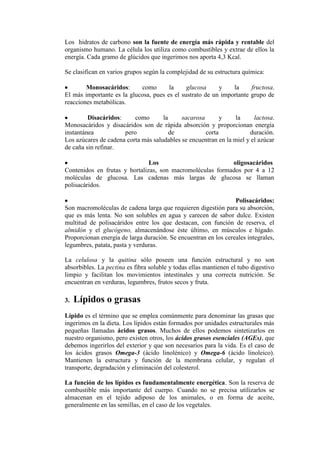 Los hidratos de carbono son la fuente de energía más rápida y rentable del
organismo humano. La célula los utiliza como combustibles y extrae de ellos la
energía. Cada gramo de glúcidos que ingerimos nos aporta 4,3 Kcal.

Se clasifican en varios grupos según la complejidad de su estructura química:

        Monosacáridos:      como       la     glucosa     y    la     fructosa.
El más importante es la glucosa, pues es el sustrato de un importante grupo de
reacciones metabólicas.

         Disacáridos:     como       la     sacarosa       y     la     lactosa.
Monosacáridos y disacáridos son de rápida absorción y proporcionan energía
instantánea           pero              de           corta            duración.
Los azúcares de cadena corta más saludables se encuentran en la miel y el azúcar
de caña sin refinar.

                               Los                         oligosacáridos
Contenidos en frutas y hortalizas, son macromoléculas formados por 4 a 12
moléculas de glucosa. Las cadenas más largas de glucosa se llaman
polisacáridos.

                                                                 Polisacáridos:
Son macromoléculas de cadena larga que requieren digestión para su absorción,
que es más lenta. No son solubles en agua y carecen de sabor dulce. Existen
multitud de polisacáridos entre los que destacan, con función de reserva, el
almidón y el glucógeno, almacenándose éste último, en músculos e hígado.
Proporcionan energía de larga duración. Se encuentran en los cereales integrales,
legumbres, patata, pasta y verduras.

La celulosa y la quitina sólo poseen una función estructural y no son
absorbibles. La pectina es fibra soluble y todas ellas mantienen el tubo digestivo
limpio y facilitan los movimientos intestinales y una correcta nutrición. Se
encuentran en verduras, legumbres, frutos secos y fruta.

3.   Lípidos o grasas
Lípido es el término que se emplea comúnmente para denominar las grasas que
ingerimos en la dieta. Los lípidos están formados por unidades estructurales más
pequeñas llamadas ácidos grasos. Muchos de ellos podemos sintetizarlos en
nuestro organismo, pero existen otros, los ácidos grasos esenciales (AGEs), que
debemos ingerirlos del exterior y que son necesarios para la vida. Es el caso de
los ácidos grasos Omega-3 (ácido linolénico) y Omega-6 (ácido linoleico).
Mantienen la estructura y función de la membrana celular, y regulan el
transporte, degradación y eliminación del colesterol.

La función de los lípidos es fundamentalmente energética. Son la reserva de
combustible más importante del cuerpo. Cuando no se precisa utilizarlos se
almacenan en el tejido adiposo de los animales, o en forma de aceite,
generalmente en las semillas, en el caso de los vegetales.
 
