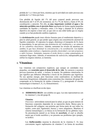 pérdida de ½ a 1 litros por hora, mientras que la actividad con sudor provoca una
     pérdida de 1 a 3 litros por hora.

     Una pérdida de líquido del 1% del peso corporal puede provocar una
     disminución del 4 al 6% de resistencia, un 4 a 7% de fuerza y hasta el 8% de
     coordinación y atención. Por ello, es muy importante restituir el agua y los
     minerales perdidos con el ejercicio físico aportando de forma regular pequeñas
     cantidades de líquidos y minerales, antes, a lo largo y después de la práctica
     deportiva sin esperar a tener sed, ya que esto es una señal tardía que se origina
     cuando ya se han producido cambios orgánicos.

     La deshidratación puede tener efectos funestos para el rendimiento deportivo y
     para la salud general, ya que perder agua origina una concentración anormal de
     líquidos corporales. Al espesarse la sangre, disminuye el transporte de O2 hacia
     la musculatura, lo que provoca una disminución del rendimiento y un aumento
     de los calambres musculares. Además, aumentan los niveles de amoníaco en
     cerebro, lo que hace disminuir la concentración y la coordinación. Los tejidos
     corporales como tendones y ligamentos pierden elasticidad y son más propensos
     a sufrir lesiones. Asimismo, aumenta el ácido láctico y como consecuencia, el
     cansancio llega antes. Además, el mecanismo de sudoración, indispensable para
     enfriar los órganos internos, se trastorna.

5.   Vitaminas
     Las vitaminas son compuestos orgánicos, que aunque en cantidades muy
     pequeñas, son esenciales para el desarrollo de la vida. Su carencia o ausencia
     provoca trastornos de salud, e incluso, la muerte. No podemos sintetizarlas, lo
     que significa que debemos obtenerlas a través de los alimentos que ingerimos.
     No nos aportan energía, pero funcionan como catalizadores en multitud de
     reacciones bioquímicas, trabajando como coenzimas (las vitaminas del grupo B),
     cooperando en la formación de tejidos (vitamina C) y protegiendo el sistema
     inmunológico (vitamina C, E, A y betacarotenos).

     Las vitaminas se clasifican en dos tipos:

             HIDROSOLUBLES: son solubles en agua. Las más representativas son
            la vitamina C y las del grupo B.

            Vitamina                                                               C
            Funciones: antioxidante esencial para la salud, ya que un gran número de
            funciones corporales dependen de su reposición diaria. Básica para la
            formación del colágeno, una proteína que forma parte de casi todos los
            tejidos, como piel, ligamentos, huesos y vasos sanguíneos. Mantiene el
            sistema inmunológico y es básica en la formación de los glóbulos rojos.
            Su presentación natural es en forma de ascorbato, el cual se absorbe
            mejor que el ácido ascórbico y no presenta sus problemas (por ejemplo,
            su acidez).

            Los bioflavonoides mejoran la absorción de la vitamina C. Es muy
            conveniente ingerir suplementos de vitamina C en forma de ascorbato
 