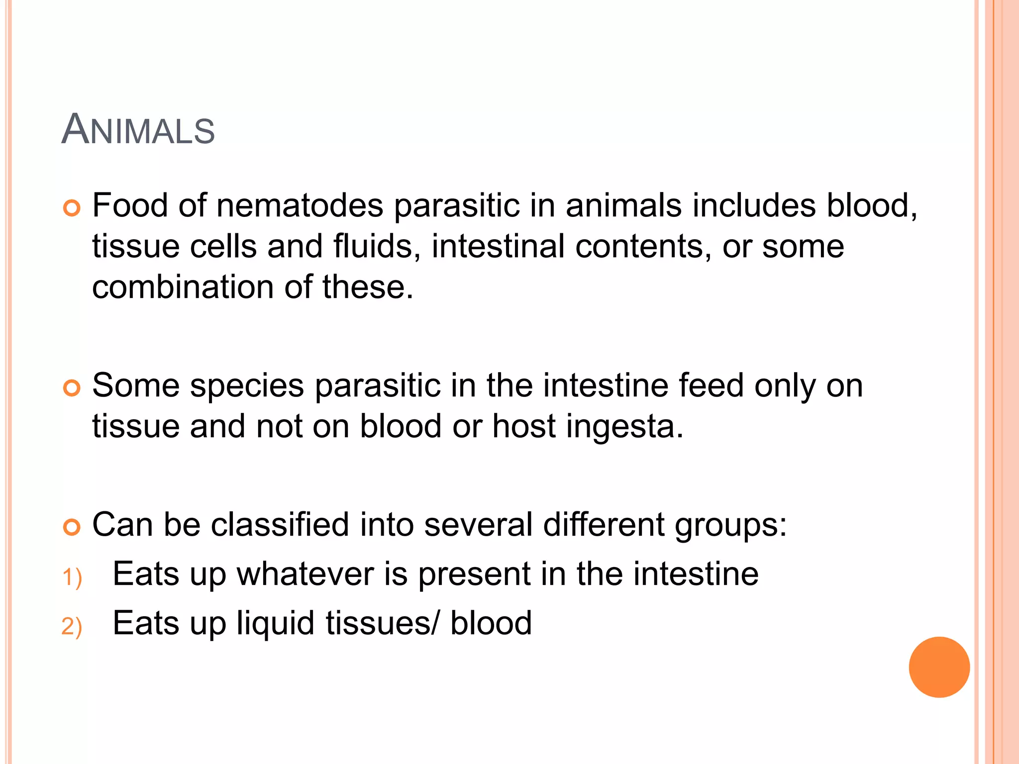ANIMALS
   Food of nematodes parasitic in animals includes blood,
    tissue cells and fluids, intestinal contents, or some
    combination of these.

   Some species parasitic in the intestine feed only on
    tissue and not on blood or host ingesta.

 Can be classified into several different groups:
1) Eats up whatever is present in the intestine

2) Eats up liquid tissues/ blood
 
