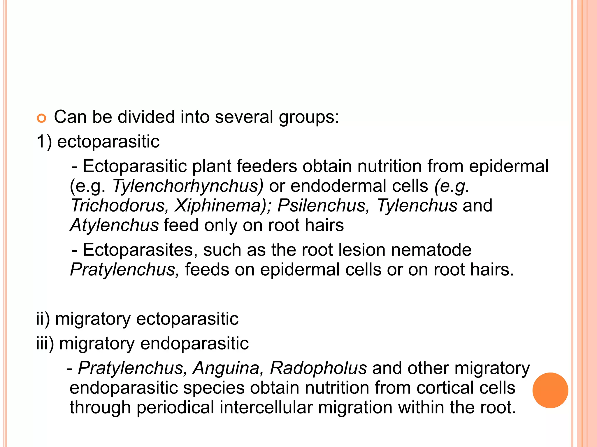  Can be divided into several groups:
1) ectoparasitic
    - Ectoparasitic plant feeders obtain nutrition from epidermal
    (e.g. Tylenchorhynchus) or endodermal cells (e.g.
    Trichodorus, Xiphinema); Psilenchus, Tylenchus and
    Atylenchus feed only on root hairs
    - Ectoparasites, such as the root lesion nematode
    Pratylenchus, feeds on epidermal cells or on root hairs.

ii) migratory ectoparasitic
iii) migratory endoparasitic
     - Pratylenchus, Anguina, Radopholus and other migratory
      endoparasitic species obtain nutrition from cortical cells
      through periodical intercellular migration within the root.
 