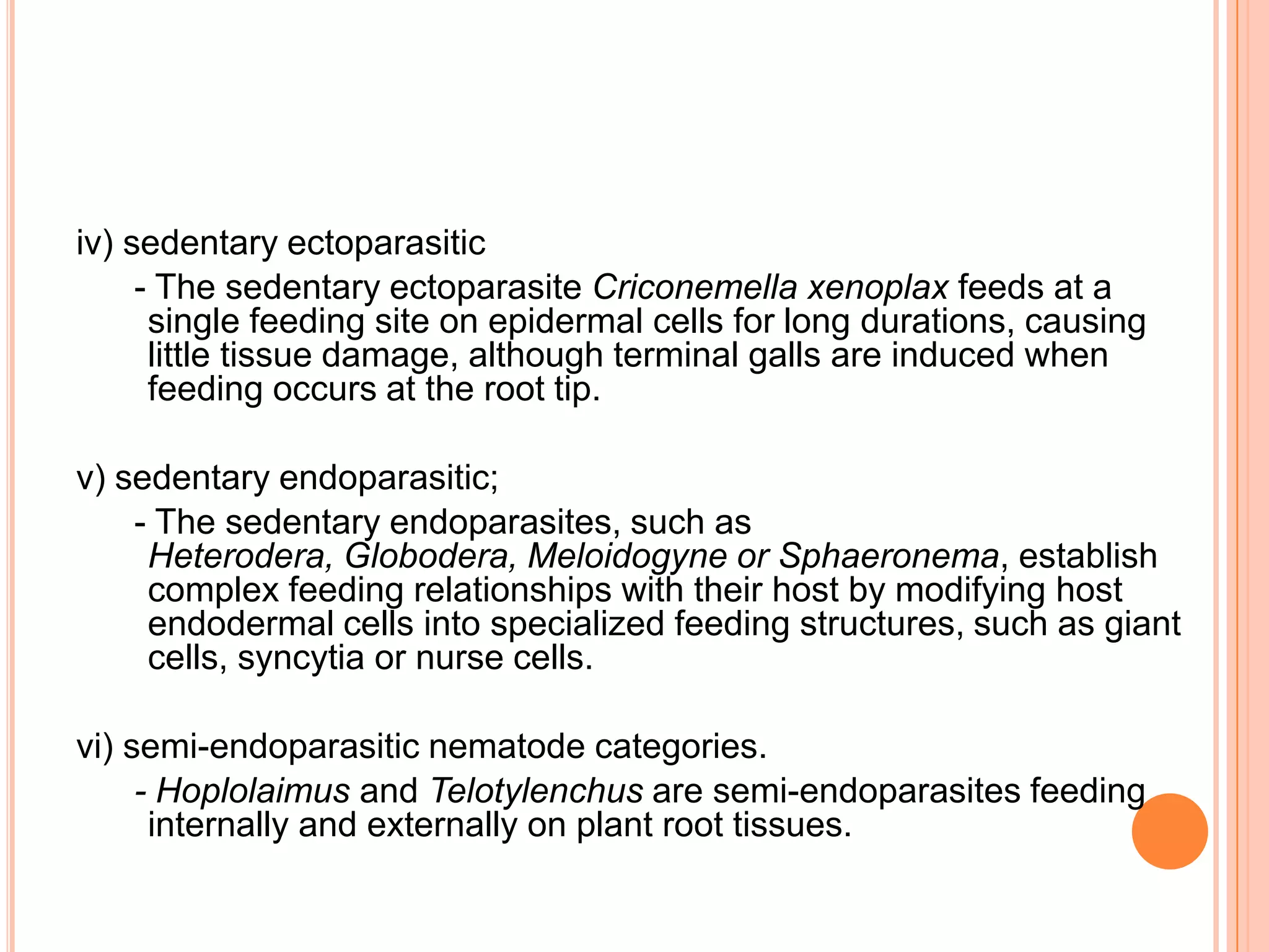 iv) sedentary ectoparasitic
     - The sedentary ectoparasite Criconemella xenoplax feeds at a
      single feeding site on epidermal cells for long durations, causing
      little tissue damage, although terminal galls are induced when
      feeding occurs at the root tip.

v) sedentary endoparasitic;
    - The sedentary endoparasites, such as
     Heterodera, Globodera, Meloidogyne or Sphaeronema, establish
     complex feeding relationships with their host by modifying host
     endodermal cells into specialized feeding structures, such as giant
     cells, syncytia or nurse cells.

vi) semi-endoparasitic nematode categories.
     - Hoplolaimus and Telotylenchus are semi-endoparasites feeding
      internally and externally on plant root tissues.
 