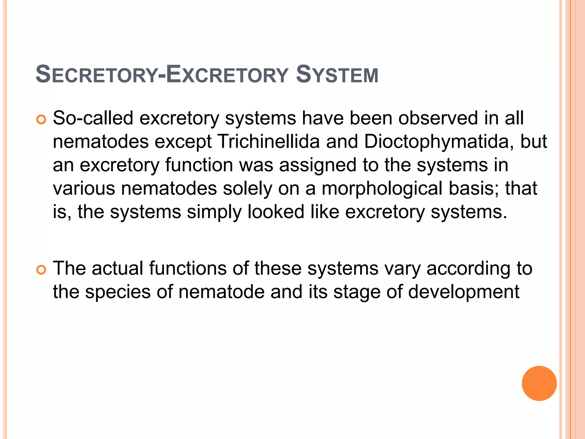 SECRETORY-EXCRETORY SYSTEM
   So-called excretory systems have been observed in all
    nematodes except Trichinellida and Dioctophymatida, but
    an excretory function was assigned to the systems in
    various nematodes solely on a morphological basis; that
    is, the systems simply looked like excretory systems.

   The actual functions of these systems vary according to
    the species of nematode and its stage of development
 