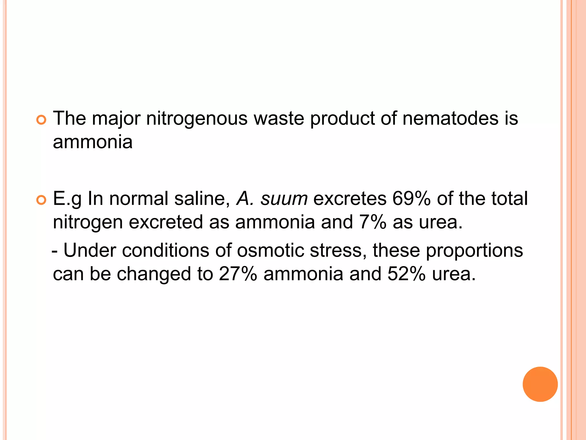    The major nitrogenous waste product of nematodes is
    ammonia

   E.g In normal saline, A. suum excretes 69% of the total
    nitrogen excreted as ammonia and 7% as urea.
    - Under conditions of osmotic stress, these proportions
    can be changed to 27% ammonia and 52% urea.
 
