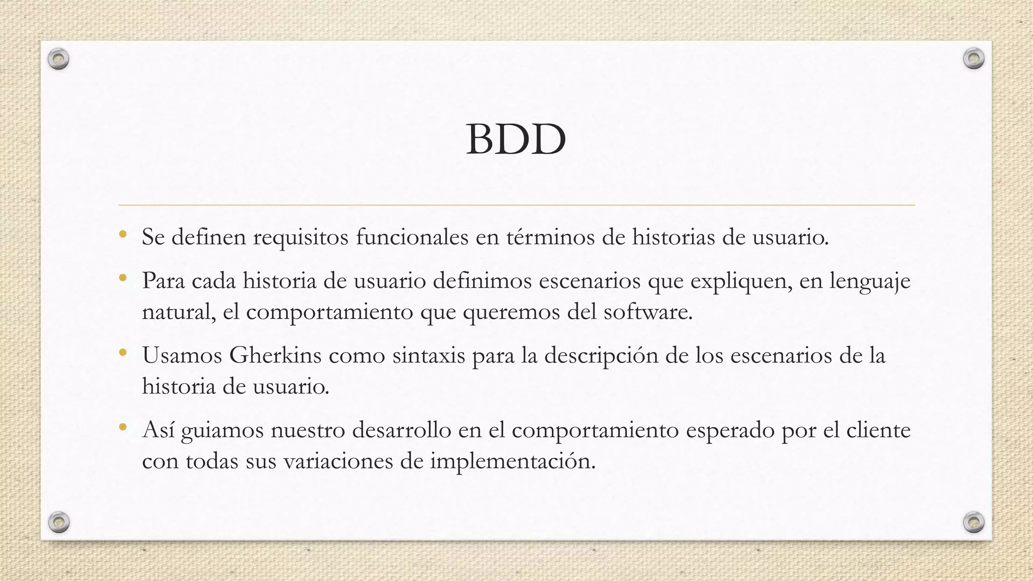 BDD
• Se definen requisitos funcionales en términos de historias de usuario.
• Para cada historia de usuario definimos escenarios que expliquen, en lenguaje
natural, el comportamiento que queremos del software.
• Usamos Gherkins como sintaxis para la descripción de los escenarios de la
historia de usuario.
• Así guiamos nuestro desarrollo en el comportamiento esperado por el cliente
con todas sus variaciones de implementación.
 