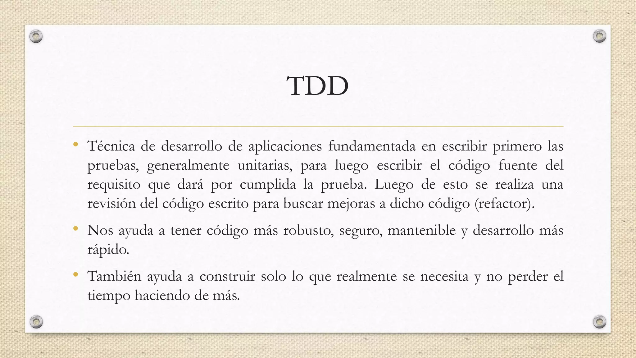 TDD
• Técnica de desarrollo de aplicaciones fundamentada en escribir primero las
pruebas, generalmente unitarias, para luego escribir el código fuente del
requisito que dará por cumplida la prueba. Luego de esto se realiza una
revisión del código escrito para buscar mejoras a dicho código (refactor).
• Nos ayuda a tener código más robusto, seguro, mantenible y desarrollo más
rápido.
• También ayuda a construir solo lo que realmente se necesita y no perder el
tiempo haciendo de más.
 