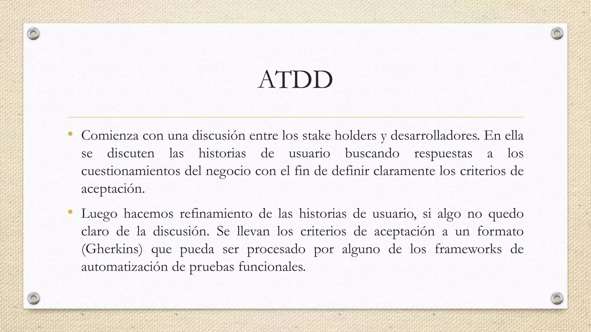 ATDD
• Comienza con una discusión entre los stake holders y desarrolladores. En ella
se discuten las historias de usuario buscando respuestas a los
cuestionamientos del negocio con el fin de definir claramente los criterios de
aceptación.
• Luego hacemos refinamiento de las historias de usuario, si algo no quedo
claro de la discusión. Se llevan los criterios de aceptación a un formato
(Gherkins) que pueda ser procesado por alguno de los frameworks de
automatización de pruebas funcionales.
 