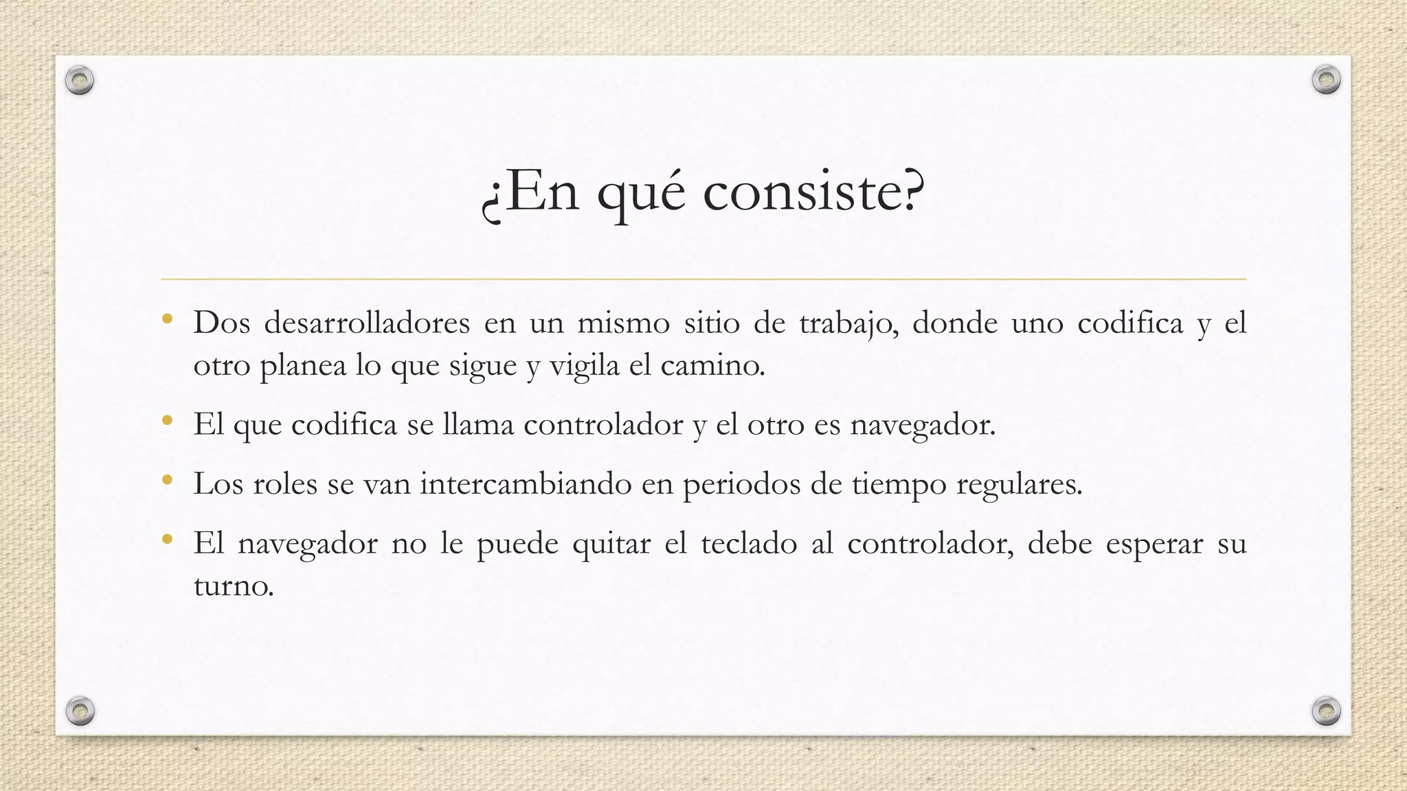 ¿En qué consiste?
• Dos desarrolladores en un mismo sitio de trabajo, donde uno codifica y el
otro planea lo que sigue y vigila el camino.
• El que codifica se llama controlador y el otro es navegador.
• Los roles se van intercambiando en periodos de tiempo regulares.
• El navegador no le puede quitar el teclado al controlador, debe esperar su
turno.
 