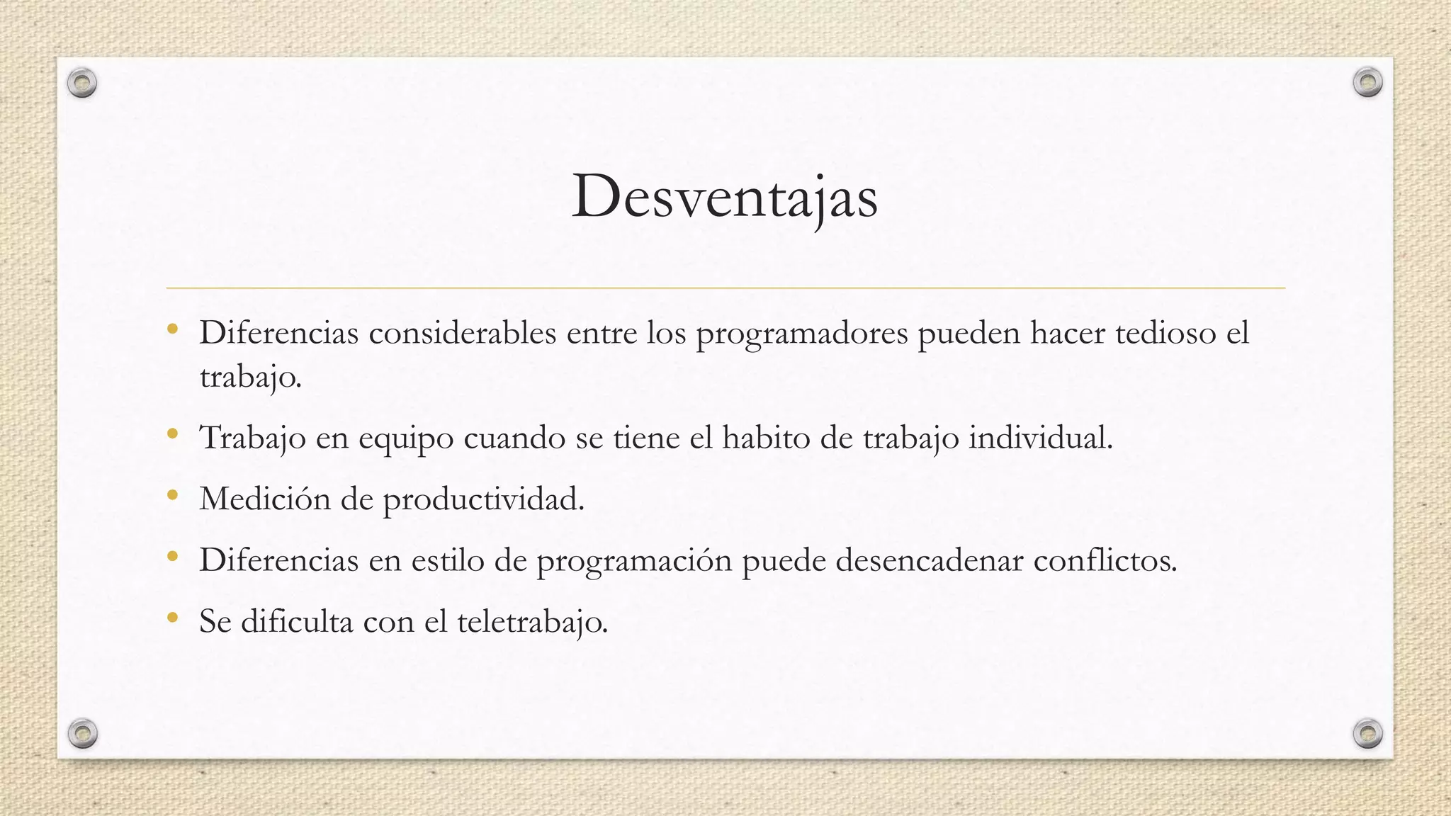 Desventajas
• Diferencias considerables entre los programadores pueden hacer tedioso el
trabajo.
• Trabajo en equipo cuando se tiene el habito de trabajo individual.
• Medición de productividad.
• Diferencias en estilo de programación puede desencadenar conflictos.
• Se dificulta con el teletrabajo.
 
