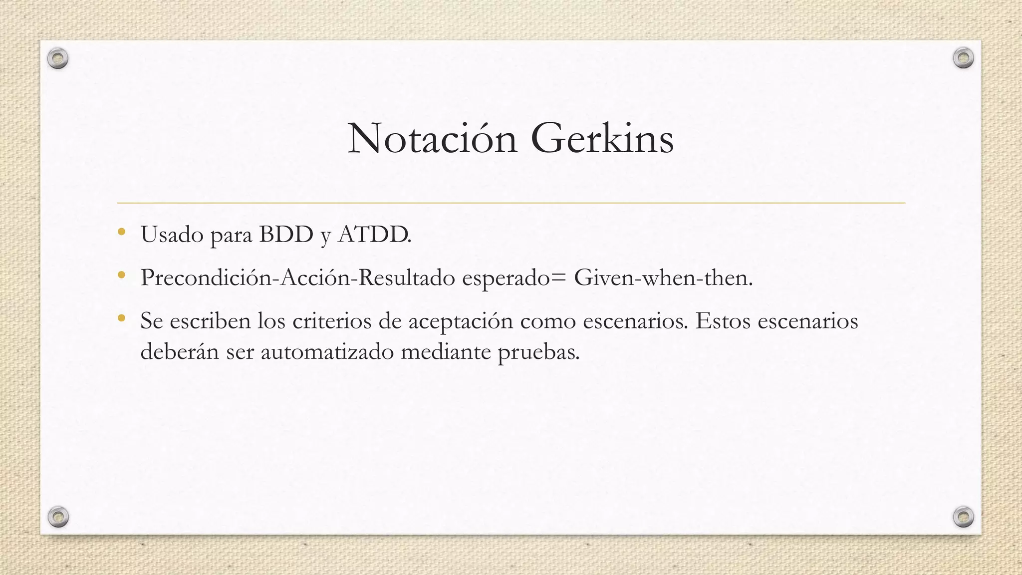 Notación Gerkins
• Usado para BDD y ATDD.
• Precondición-Acción-Resultado esperado= Given-when-then.
• Se escriben los criterios de aceptación como escenarios. Estos escenarios
deberán ser automatizado mediante pruebas.
 