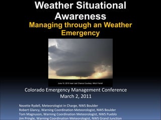 Weather Situational Awareness Managing through an Weather Emergency Colorado Emergency Management Conference March 2, 2011 Nezette Rydell, Meteorologist in Charge, NWS Boulder Robert Glancy, Warning Coordination Meteorologist, NWS Boulder Tom Magnuson, Warning Coordination Meteorologist, NWS Pueblo Jim Pringle, Warning Coordination Meteorologist, NWS Grand Junction June 10, 2010 near Last Chance Courtesy  Mitch Farrell 