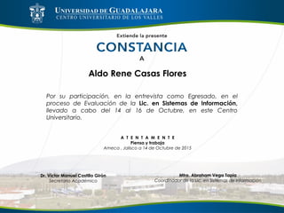 Aldo Rene Casas Flores
Por su participación, en la entrevista como Egresado, en el
proceso de Evaluación de la Lic. en Sistemas de Información,
llevado a cabo del 14 al 16 de Octubre, en este Centro
Universitario.
A T E N T A M E N T E
Piensa y trabaja
Ameca , Jalisco a 14 de Octubre de 2015
Mtro. Abraham Vega Tapia
Coordinador de la Lic. en Sistemas de Información
Dr. Víctor Manuel Castillo Girón
Secretario Académico
 