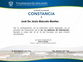 José De Jesús Marcelo Montes
Por su participación, en la entrevista como Egresado, en el
proceso de Evaluación de la Lic. en Sistemas de Información,
llevado a cabo del 14 al 16 de Octubre, en este Centro
Universitario.
A T E N T A M E N T E
Piensa y trabaja
Ameca , Jalisco a 14 de Octubre de 2015
Mtro. Abraham Vega Tapia
Coordinador de la Lic. en Sistemas de Información
Dr. Víctor Manuel Castillo Girón
Secretario Académico
 